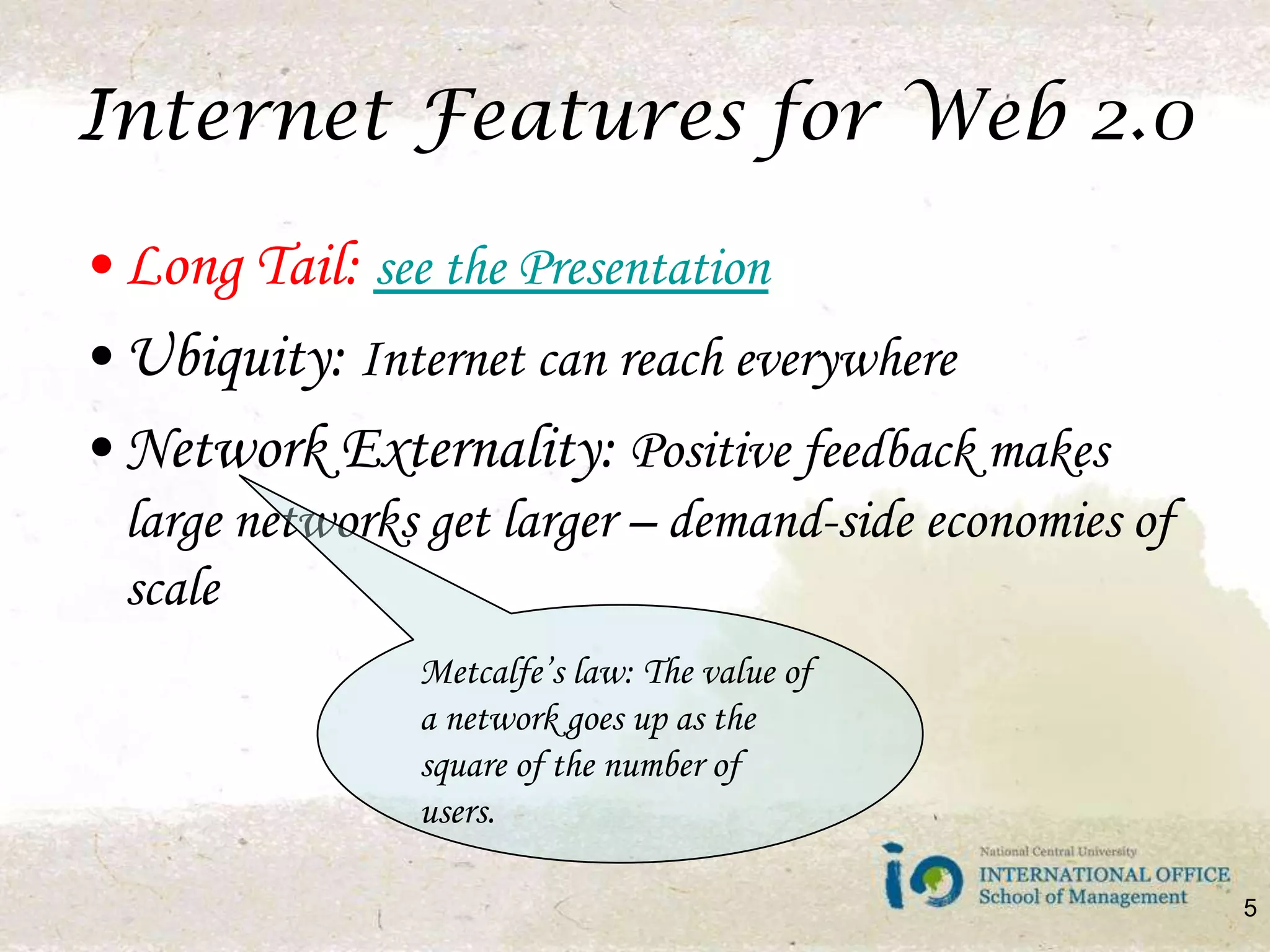 Internet Features for Web 2.0Long Tail: see the PresentationUbiquity: Internet can reach everywhereNetwork Externality: Positive feedback makes large networks get larger – demand-side economies of scaleMetcalfe’s law: The value of a network goes up as the square of the number of users.5