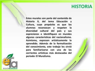 HISTORIA Estos murales son parte del contenido de Historia II, del tema Educación y Cultura, cuyo propósito es que los alumnos reconozcan y respeten la diversidad cultural del país y sus expresiones e identifiquen en murales algunas características del nacionalismo. Asimismo, expresen artísticamente lo aprendido. Además de la formalización del conocimiento, este trabajo les sirvió para familiarizarse con una de las corrientes artísticas más destacadas del periodo: El Muralismo.