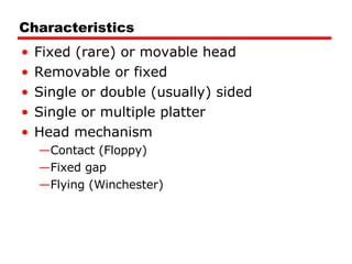 Characteristics Fixed (rare) or movable head Removable or fixed Single or double (usually) sided Single or multiple platter Head mechanism Contact (Floppy) Fixed gap Flying (Winchester) 