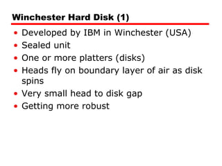 Winchester Hard Disk (1) Developed by IBM in Winchester (USA) Sealed unit One or more platters (disks) Heads fly on boundary layer of air as disk spins Very small head to disk gap Getting more robust 