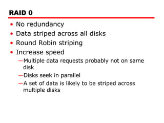 RAID 0 No redundancy Data striped across all disks Round Robin striping Increase speed Multiple data requests probably not on same disk Disks seek in parallel A set of data is likely to be striped across multiple disks 