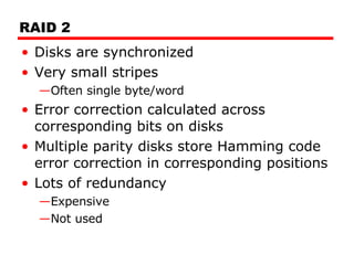 RAID 2 Disks are synchronized Very small stripes Often single byte/word Error correction calculated across corresponding bits on disks Multiple parity disks store Hamming code error correction in corresponding positions Lots of redundancy Expensive Not used 
