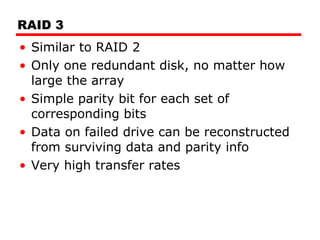 RAID 3 Similar to RAID 2 Only one redundant disk, no matter how large the array Simple parity bit for each set of corresponding bits Data on failed drive can be reconstructed from surviving data and parity info Very high transfer rates 