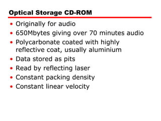 Optical Storage CD-ROM Originally for audio 650Mbytes giving over 70 minutes audio Polycarbonate coated with highly reflective coat, usually aluminium Data stored as pits Read by reflecting laser Constant packing density Constant linear velocity 