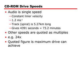 CD-ROM Drive Speeds Audio is single speed Constant linier velocity 1.2 ms -1 Track (spiral) is 5.27km long Gives 4391 seconds = 73.2 minutes Other speeds are quoted as multiples e.g. 24x Quoted figure is maximum drive can achieve 
