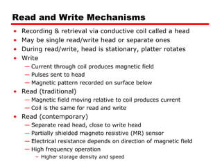 Read and Write Mechanisms Recording & retrieval via conductive coil called a head May be single read/write head or separate ones During read/write, head is stationary, platter rotates Write Current through coil produces magnetic field Pulses sent to head Magnetic pattern recorded on surface below Read (traditional) Magnetic field moving relative to coil produces current Coil is the same for read and write Read (contemporary) Separate read head, close to write head Partially shielded magneto resistive (MR) sensor Electrical resistance depends on direction of magnetic field High frequency operation Higher storage density and speed 