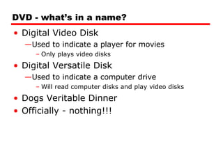 DVD - what’s in a name? Digital Video Disk Used to indicate a player for movies Only plays video disks Digital Versatile Disk Used to indicate a computer drive Will read computer disks and play video disks Dogs Veritable Dinner Officially - nothing!!! 