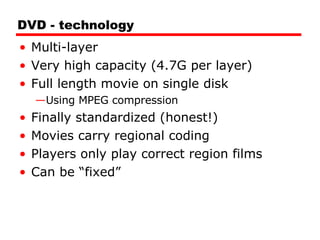 DVD - technology Multi-layer Very high capacity (4.7G per layer) Full length movie on single disk Using MPEG compression Finally standardized (honest!) Movies carry regional coding Players only play correct region films Can be “fixed” 
