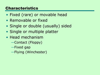 Characteristics
•   Fixed (rare) or movable head
•   Removable or fixed
•   Single or double (usually) sided
•   Single or multiple platter
•   Head mechanism
    —Contact (Floppy)
    —Fixed gap
    —Flying (Winchester)
 