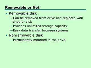 Removable or Not
• Removable disk
  —Can be removed from drive and replaced with
   another disk
  —Provides unlimited storage capacity
  —Easy data transfer between systems
• Nonremovable disk
  —Permanently mounted in the drive
 