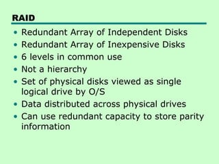 RAID
• Redundant Array of Independent Disks
• Redundant Array of Inexpensive Disks
• 6 levels in common use
• Not a hierarchy
• Set of physical disks viewed as single
  logical drive by O/S
• Data distributed across physical drives
• Can use redundant capacity to store parity
  information
 