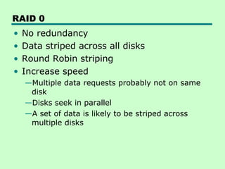 RAID 0
•   No redundancy
•   Data striped across all disks
•   Round Robin striping
•   Increase speed
    —Multiple data requests probably not on same
     disk
    —Disks seek in parallel
    —A set of data is likely to be striped across
     multiple disks
 