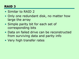 RAID 3
• Similar to RAID 2
• Only one redundant disk, no matter how
  large the array
• Simple parity bit for each set of
  corresponding bits
• Data on failed drive can be reconstructed
  from surviving data and parity info
• Very high transfer rates
 