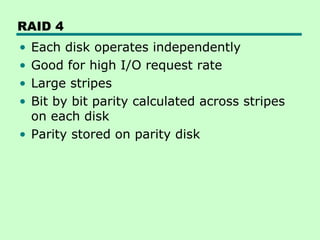 RAID 4
• Each disk operates independently
• Good for high I/O request rate
• Large stripes
• Bit by bit parity calculated across stripes
  on each disk
• Parity stored on parity disk
 