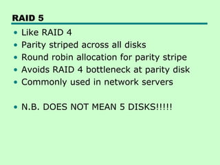 RAID 5
•   Like RAID 4
•   Parity striped across all disks
•   Round robin allocation for parity stripe
•   Avoids RAID 4 bottleneck at parity disk
•   Commonly used in network servers

• N.B. DOES NOT MEAN 5 DISKS!!!!!
 