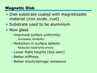 Magnetic Disk
• Disk substrate coated with magnetizable
  material (iron oxide…rust)
• Substrate used to be aluminium
• Now glass
  —Improved surface uniformity
    – Increases reliability
  —Reduction in surface defects
    – Reduced read/write errors
  —Lower flight heights (See later)
  —Better stiffness
  —Better shock/damage resistance
 