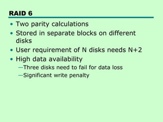 RAID 6
• Two parity calculations
• Stored in separate blocks on different
  disks
• User requirement of N disks needs N+2
• High data availability
  —Three disks need to fail for data loss
  —Significant write penalty
 