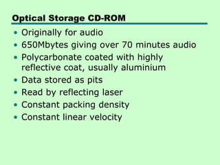 Optical Storage CD-ROM
• Originally for audio
• 650Mbytes giving over 70 minutes audio
• Polycarbonate coated with highly
  reflective coat, usually aluminium
• Data stored as pits
• Read by reflecting laser
• Constant packing density
• Constant linear velocity
 