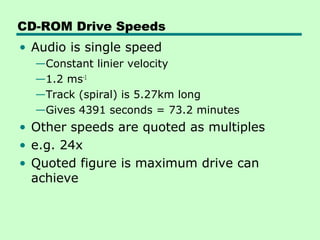 CD-ROM Drive Speeds
• Audio is single speed
  —Constant linier velocity
  —1.2 ms-1
  —Track (spiral) is 5.27km long
  —Gives 4391 seconds = 73.2 minutes
• Other speeds are quoted as multiples
• e.g. 24x
• Quoted figure is maximum drive can
  achieve
 