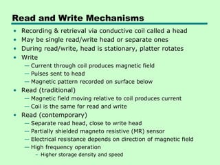Read and Write Mechanisms
•   Recording & retrieval via conductive coil called a head
•   May be single read/write head or separate ones
•   During read/write, head is stationary, platter rotates
•   Write
    — Current through coil produces magnetic field
    — Pulses sent to head
    — Magnetic pattern recorded on surface below
• Read (traditional)
    — Magnetic field moving relative to coil produces current
    — Coil is the same for read and write
• Read (contemporary)
    — Separate read head, close to write head
    — Partially shielded magneto resistive (MR) sensor
    — Electrical resistance depends on direction of magnetic field
    — High frequency operation
        – Higher storage density and speed
 
