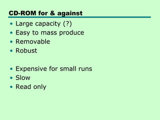 CD-ROM for & against
•   Large capacity (?)
•   Easy to mass produce
•   Removable
•   Robust

• Expensive for small runs
• Slow
• Read only
 
