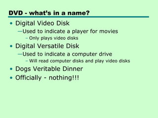DVD - what’s in a name?
• Digital Video Disk
  —Used to indicate a player for movies
     – Only plays video disks
• Digital Versatile Disk
  —Used to indicate a computer drive
     – Will read computer disks and play video disks
• Dogs Veritable Dinner
• Officially - nothing!!!
 