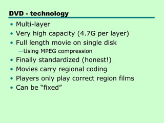 DVD - technology
• Multi-layer
• Very high capacity (4.7G per layer)
• Full length movie on single disk
    —Using MPEG compression
•   Finally standardized (honest!)
•   Movies carry regional coding
•   Players only play correct region films
•   Can be “fixed”
 
