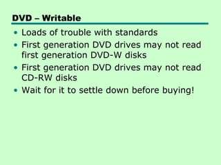 DVD – Writable
• Loads of trouble with standards
• First generation DVD drives may not read
  first generation DVD-W disks
• First generation DVD drives may not read
  CD-RW disks
• Wait for it to settle down before buying!
 