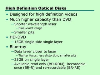 High Definition Optical Disks
• Designed for high definition videos
• Much higher capacity than DVD
  —Shorter wavelength laser
     – Blue-violet range
  —Smaller pits
• HD-DVD
  —15GB single side single layer
• Blue-ray
  —Data layer closer to laser
     – Tighter focus, less distortion, smaller pits
  —25GB on single layer
  —Available read only (BD-ROM), Recordable
   once (BR-R) and re-recordable (BR-RE)
 