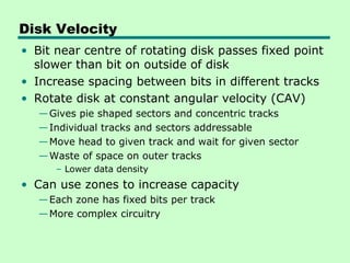 Disk Velocity
• Bit near centre of rotating disk passes fixed point
  slower than bit on outside of disk
• Increase spacing between bits in different tracks
• Rotate disk at constant angular velocity (CAV)
   — Gives pie shaped sectors and concentric tracks
   — Individual tracks and sectors addressable
   — Move head to given track and wait for given sector
   — Waste of space on outer tracks
      – Lower data density
• Can use zones to increase capacity
   — Each zone has fixed bits per track
   — More complex circuitry
 