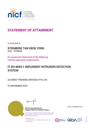STATEMENT OF ATTAINMENT
ID No:
IT-SO-404S-1 IMPLEMENT INTRUSION DETECTION
SYSTEM
for successful attainment of the following
industry approved competencies
S7234046I
at COMAT TRAINING SERVICES PTE LTD
is awarded to
27 NOVEMBER 2015
STIENBERG TAN GEOK YONG
SOA-IT-001
160000000013726
www.wda.gov.sg
Cert No.
The training and assessment of the abovementioned student
are accredited in accordance with the Singapore Workforce
Skills Qualification System
Singapore Workforce Development Agency
Ng Cher Pong, Chief Executive
For verification of this certificate, please visit https://e-
cert.wda.gov.sg
 
