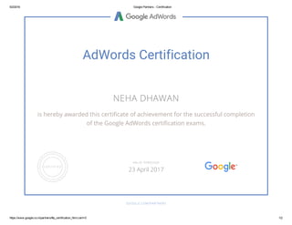 5/2/2016 Google Partners ­ Certification
https://www.google.co.in/partners/#p_certification_html;cert=0 1/2
AdWords Certification
NEHA DHAWAN
is hereby awarded this certificate of achievement for the successful completion
of the Google AdWords certification exams.
GOOGLE.COM/PARTNERS
VALID THROUGH
23 April 2017
 