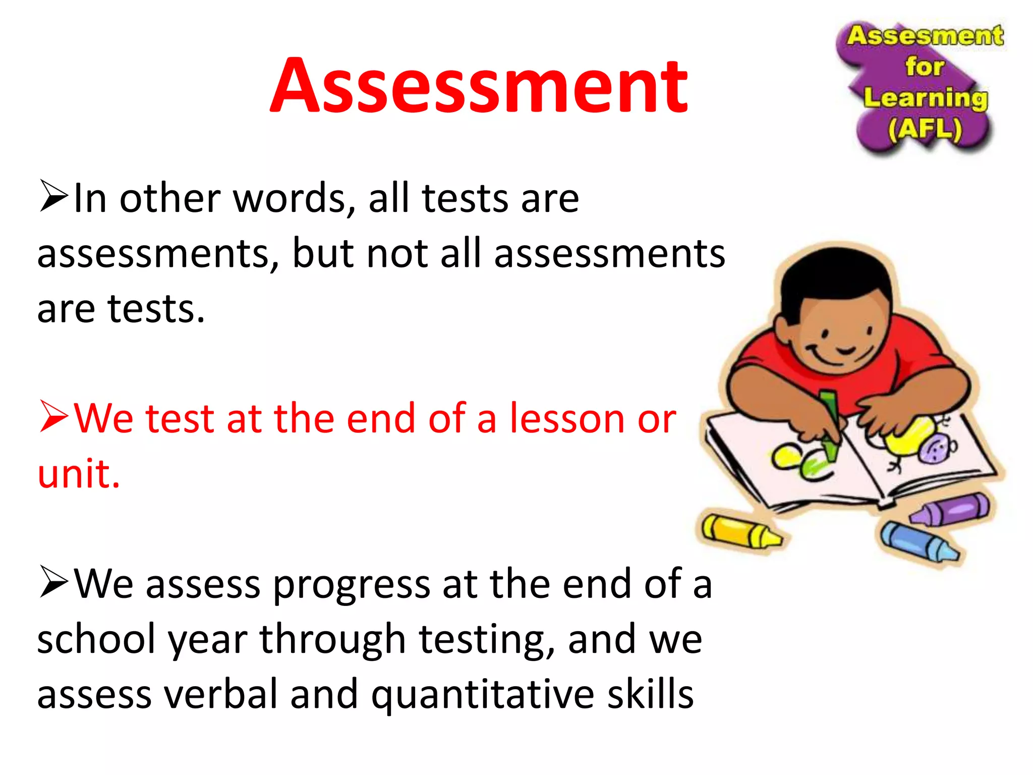 In other words, all tests are
assessments, but not all assessments
are tests.
We test at the end of a lesson or
unit.
We assess progress at the end of a
school year through testing, and we
assess verbal and quantitative skills
Assessment
 