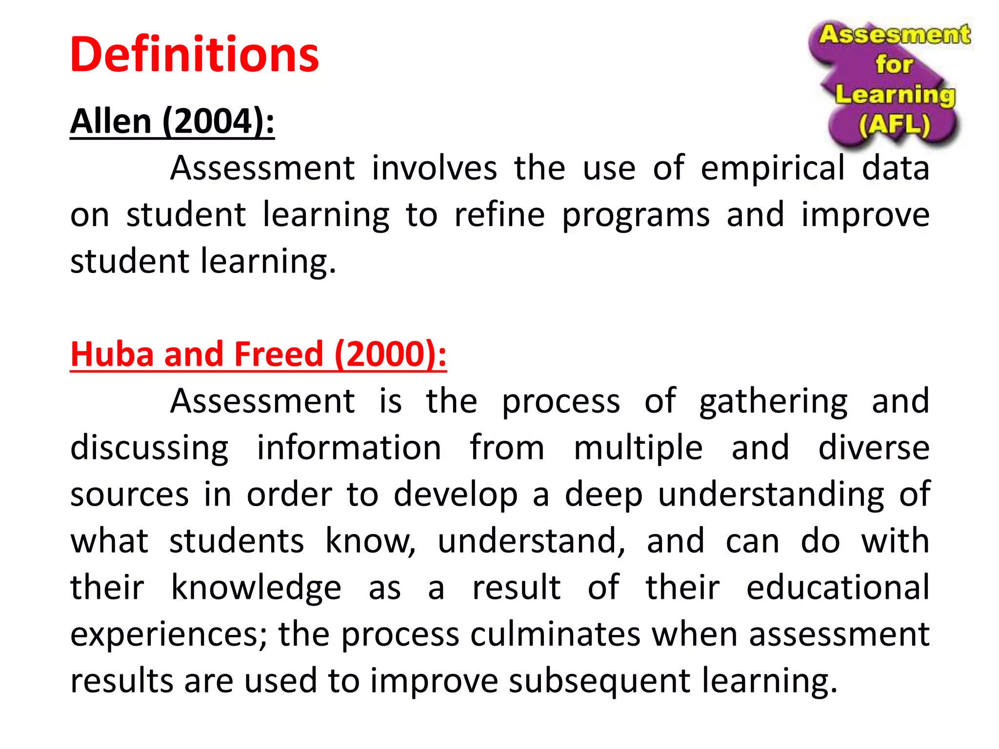 Definitions
Allen (2004):
Assessment involves the use of empirical data
on student learning to refine programs and improve
student learning.
Huba and Freed (2000):
Assessment is the process of gathering and
discussing information from multiple and diverse
sources in order to develop a deep understanding of
what students know, understand, and can do with
their knowledge as a result of their educational
experiences; the process culminates when assessment
results are used to improve subsequent learning.
 