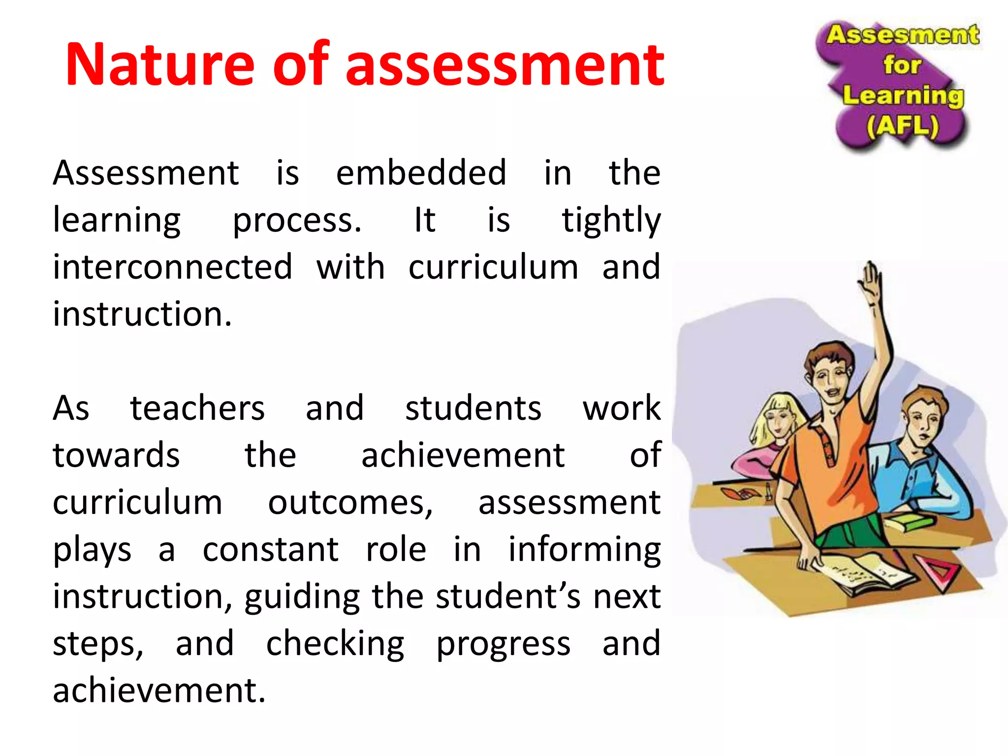 Nature of assessment
Assessment is embedded in the
learning process. It is tightly
interconnected with curriculum and
instruction.
As teachers and students work
towards the achievement of
curriculum outcomes, assessment
plays a constant role in informing
instruction, guiding the student’s next
steps, and checking progress and
achievement.
 