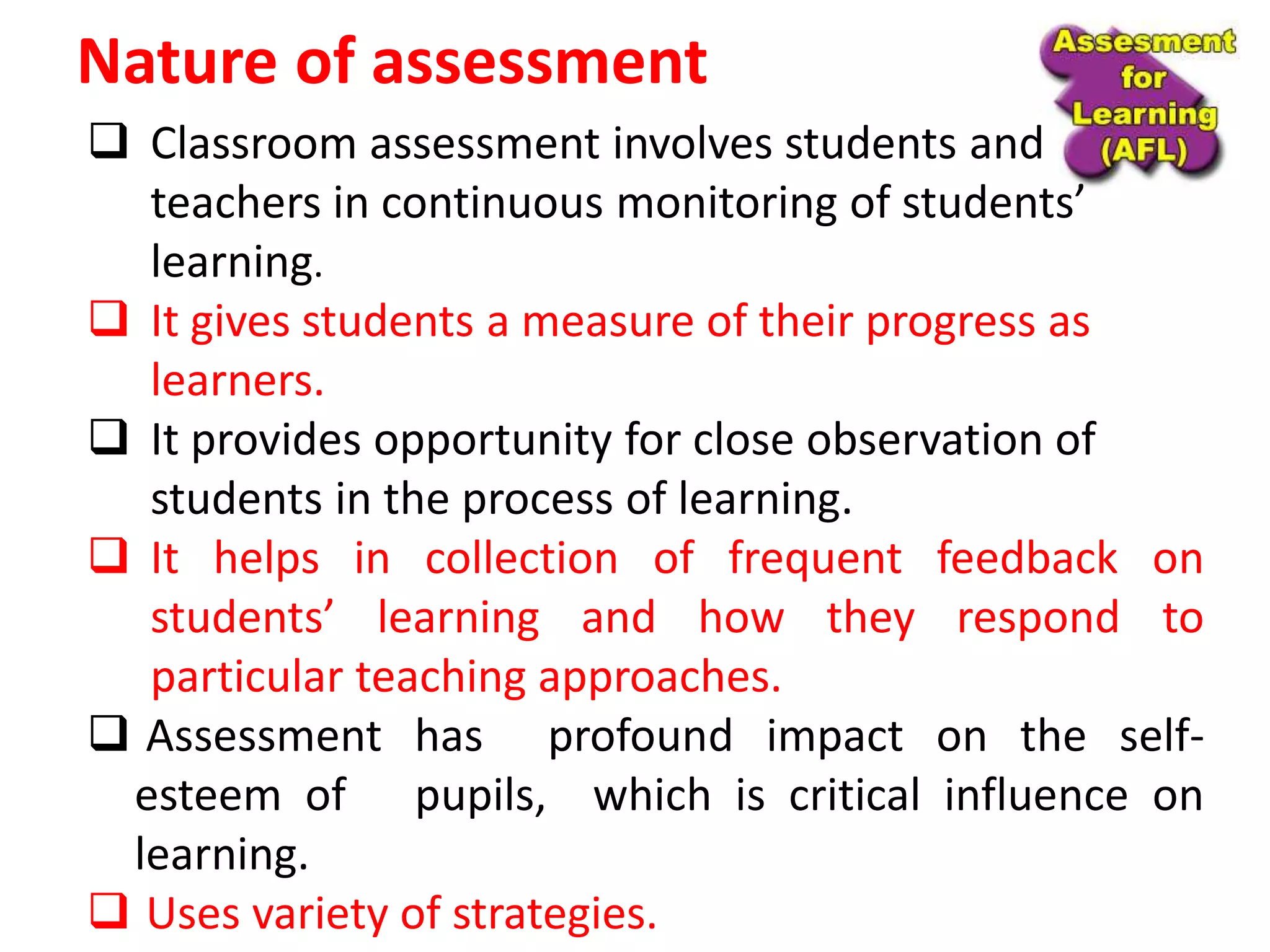 Nature of assessment
 Classroom assessment involves students and
teachers in continuous monitoring of students’
learning.
 It gives students a measure of their progress as
learners.
 It provides opportunity for close observation of
students in the process of learning.
 It helps in collection of frequent feedback on
students’ learning and how they respond to
particular teaching approaches.
 Assessment has profound impact on the self-
esteem of pupils, which is critical influence on
learning.
 Uses variety of strategies.
 