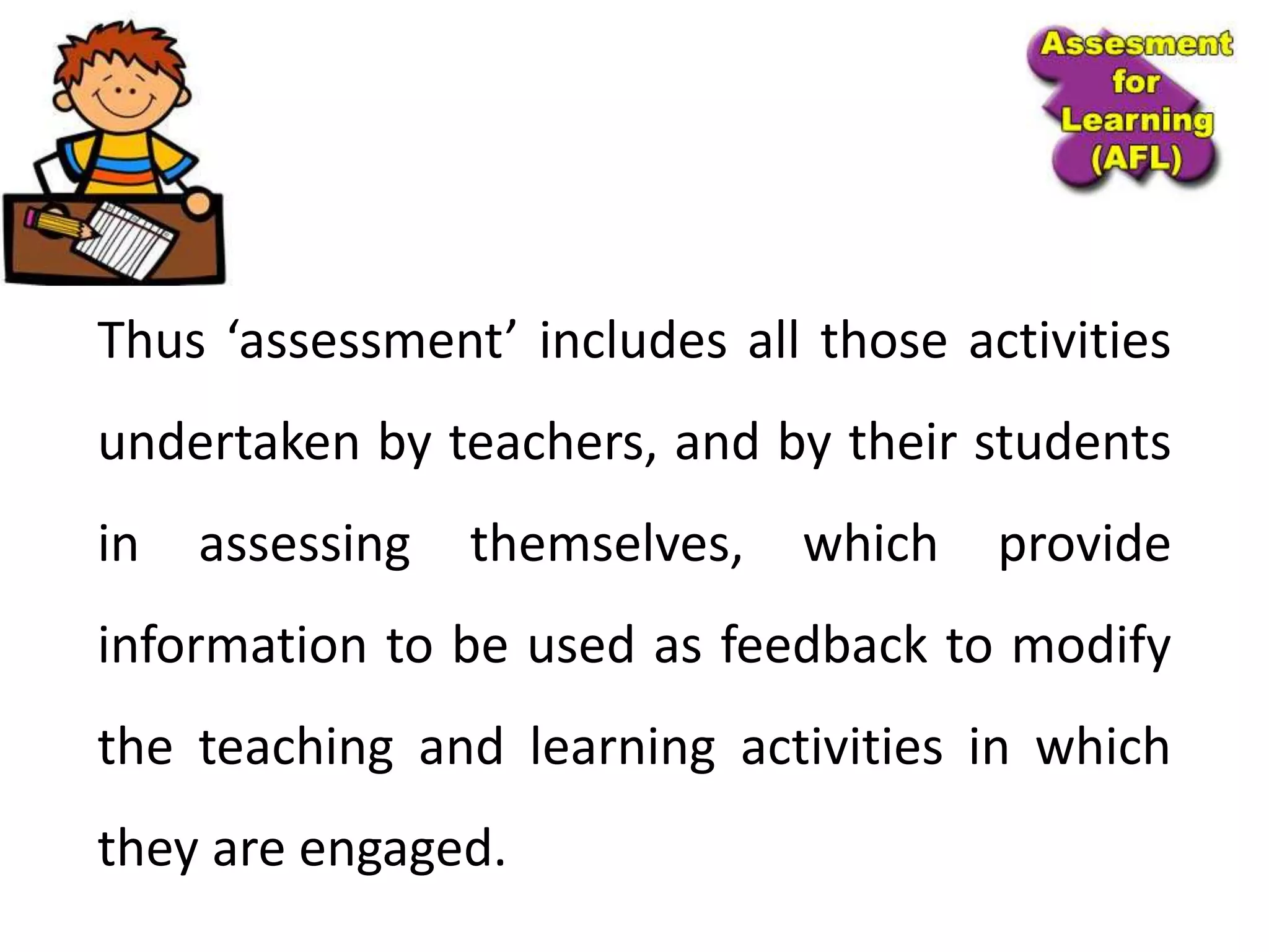 Thus ‘assessment’ includes all those activities
undertaken by teachers, and by their students
in assessing themselves, which provide
information to be used as feedback to modify
the teaching and learning activities in which
they are engaged.
 