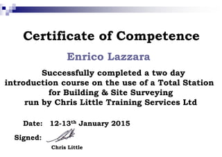 Certificate of Competence
Enrico Lazzara
Successfully completed a two day
introduction course on the use of a Total Stationintroduction course on the use of a Total Station
for Building & Site Surveying
run by Chris Little Training Services Ltd
Date:
Signed:
Chris Little
12-13th January 2015
Certificate of Competence
Lazzara
Successfully completed a two day
introduction course on the use of a Total Stationintroduction course on the use of a Total Station
for Building & Site Surveying
run by Chris Little Training Services Ltd
January 2015
 