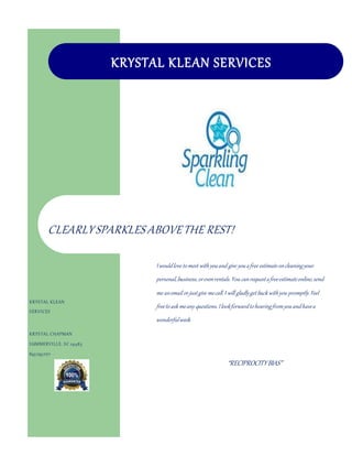 “RECIPROCITYBIAS”
KRYSTAL KLEAN SERVICES
KRYSTAL KLEAN
SERVICES
KRYSTAL CHAPMAN
SUMMERVILLE, SC 29485
843.793.7271
Krystalchapmanklean@gmail.com
CLEARLYSPARKLES ABOVETHE REST!
Iwouldlove tomeet withyouand give youafree estimateoncleaningyour
personal,business,orevenrentals.You canrequestafreeestimateonline,send
me anemail orjustgive mecall.I will gladlyget back withyou promptly.Feel
freetoask meany questions.Ilookforwardtohearingfromyouandhavea
wonderfulweek.
 