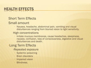 Short Term Effects
Small amount
• Nausea, headache, abdominal pain, vomiting and visual
disturbances ranging from blurred vision to light sensitivity.
High concentrations
• Irritate mucous membranes, cause headaches, sleepiness,
nausea, confusion, loss of consciousness, digestive and visual
disturbances and death.
•Long Term Effects
•Repeated exposure
• Systemic poisoning
• Brain disorders
• Impaired vision
• Blindness.
 