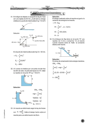 13
Física I
3_F1_Com2010.pmd
01. En la figura se dispara un proyectil de 2kg de masa
con una rapidez de 50 m/s. ¿Cuál será su energía
cinéticaensupuntodemáximaaltura?(g=10m/s2)
Solución:
En el punto de máxima altura solo hay Vx = 30 m/s.
2
xk mV
2
1
E 
2
n )30)(2(
2
1
E 
J900En 
02. Un cuerpo se desliza por una pista circular lisa
de 20m de radio. Si parte del reposo en "A", hallar
su rapidez en el punto "B" (g = 10m/s2)
Solución:
BA EMEM 
2
8mV
2
1
mgh 
2
8V2)20(10 
2
8V2)20(10 
s/m20VB 
03. Un resorte es deformado según la ley de Hooke
con
m
N
100K  . Halle el trabajo hecho sobre el
resorte para una deformación de 20cm.
Vo
53º
53º
40 m/s = Vg
Vo=50 m/s
Vy=0
Vx=30 m/s
punto mas alto
Vx=30 m/s
A
B
R
R
h = R
A
B
VB
V =Oo
Solución:
El trabajo realizado sobre el resorte es igual a la
variación de energía en el resorte.
PEEW 
)m2,0x(....kx
2
1
W 2

)04,0(.100.
2
1
W 
J2W 
04. Si el bloque de 2kg tiene en el punto "A" una
rapidez de 5 m/s y comprime 1m al resorte
cuando impacta sobre él. Halle la constante
elástica del resorte.
Solución:
Por la ley de conservación de la energía mecánica.
BA EMEM 
22
A kx
2
1
mghmV
2
1

2
)1(k
2
1
5)10(225.)2(.
2
1

m
N
250k 
A
liso
h = 5m
B
k
 