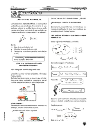 15
Física I
3_F1_Com2010.pmd
CANTIDAD DE MOVIMIENTO
Llamada también momentum lineal, es una magnitud
vectorial que nos caracteriza el movimiento de una
partícula, esto es, la cantidad de movimiento, es la
medida vectorial del movimiento de una partícula y se
define como el producto de su masa por su velocidad.
P = m.v
Donde:
m : Masa de la partícula (en kg)
v : Velocidad de la partícula (en m/s)
P : Cantidad de movimiento de dicha partícula (en
kg.m/s)
La velocidad y la cantidad de movimiento
tienen la misma dirección
¿Cuál es el significado físico de la
cantidad de movimiento?
Para averiguarlo veamos el siguiente caso:
Unciclistayuntrailer avanzancondistintasvelocidades
hacia un poste.
De lo dicho anteriormente, se observa que el trailer
tiene una mayor cantidad de movimiento que el
ciclista, pues tiene una mayor velocidad y masa.
m
v
P
2m/s
70km/s
¿Qué sucederá?
Se observa que el joven es fácilmente detenido, sin
embargo, el trailer continuará su avance.
...¿Continuará con la misma rapidez?
Esto es: fue más difícil detener al trailer, ¿Por qué?
¿Tenía mayor cantidad de movimiento?
Exactamente, la cantidad de movimiento es una
medida de la dificultad de llevar a una partícula, que
se está moviendo, hasta el reposo.
CANTIDAD DE MOVIMIENTO DE UN SISTEMA DE
PARTÍCULAS
Sea el siguiente sistema de 3 partículas.
• 1 11
P m V
• 2 22P m V
• 3 33P m V
Psistema = P1 + P2 + P3
Generalizando para “n” partículas:
Recuerda:
Psistema = Mtotal de sistema.vCM
Sabemos que la aceleración del centro de masas (CM)
sólo se ve afectado por las fuerzas externas al sistema.
De ello tenemos:
• Si la Fexternas = 0
Esto es: vCM = cte
m1
m3
m2V1
V2
V3
n321
n
1i
iSistema P.....PPPPP  

nn332211
n
1i
iiSistema vm.....vmvmvmvmP  

n321
nn2211
CM
m.....mmm
vm.....vmvm
v



F21 F121 2Sistema
aislado
0
M
F
a
sistemaaltotal
externas
CM 


 