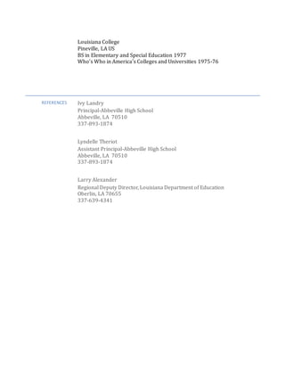 Louisiana College
Pineville, LA US
BS in Elementary and Special Education 1977
Who’s Who in America’s Colleges and Universities 1975-76
REFERENCES Ivy Landry
Principal-Abbeville High School
Abbeville, LA 70510
337-893-1874
Lyndelle Theriot
Assistant Principal-Abbeville High School
Abbeville, LA 70510
337-893-1874
Larry Alexander
Regional Deputy Director, Louisiana Department of Education
Oberlin, LA 70655
337-639-4341
 