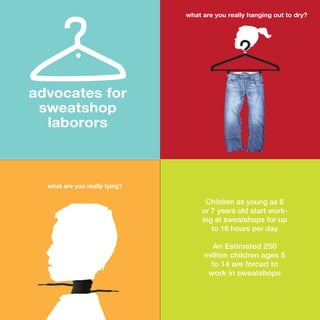 what are you really tying?
Children as young as 6
or 7 years old start work-
ing at sweatshops for up
to 16 hours per day
An Estimated 250
million children ages 5
to 14 are forced to
work in sweatshops
what are you really hanging out to dry?
advocates for
sweatshop
laborors
 