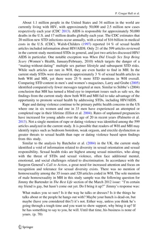 About 1.1 million people in the United States and 34 million in the world are
currently living with HIV, with approximately 50,000 and 2.5 million new cases
respectively each year (CDC 2013). AIDS is responsible for approximately 50,000
deaths in the U.S. and 17 million deaths globally each year. The CDC estimates that
20 million new STD infections occur annually, with a total of $16 billion in medical
costs in the U.S. (CDC). Walsh-Childers (1997) reported 14 % of sexual health
articles included information about HIV/AIDS. Only 21 of the 599 articles reviewed
in the current study mentioned STDs in general, and just two articles discussed HIV/
AIDS in particular. One notable exception was When Did Unsafe Sex Stop Being
Scary (Women’s Health, January/February, 2010) which targets the danger of a
‘‘mating-without-dating’’ multiple sex partner lifestyle and subsequent STD risks.
While such articles are rare in WH, they are even harder to ﬁnd in MH. In the
current study STDs were discussed in approximately 3 % of sexual health articles in
both WH and MH, yet there were 25 % more STD mentions in WH overall.
Comparing STD content in men’s and women’s magazines, Larry and Grabe (2005)
identiﬁed comparatively fewer messages targeted at men. Similar to Stibbe’s (2004)
conclusion that MH has turned a blind eye to important issues such as safe sex, the
ﬁndings from the current study show both WH and MH fail to take advantage of the
opportunity to promote sexual health by addressing STDs, including HIV/AIDS.
Rape and dating violence continue to be primary public health concerns in the US
where one in six women and one in 33 men have experienced an attempted or
completed rape in their lifetime (Elliot et al. 2004). Rates of unplanned pregnancies
have increased for young adults over the age of 20 in recent years (Palmetto et al.
2013). Not a single mention of rape or dating violence was identiﬁed among the 599
articles analyzed in the current study. It is possible that readers of WH and MH may
identify topics such as bedroom boredom, weak orgasm, and erectile dysfunction as
greater threats to sexual health than rape or dating violence based upon ﬁndings
from this study.
Similar to the analysis by Batchelor et al. (2004) in the UK, the current study
identiﬁed a void of information related to diversity in sexual orientation and sexual
responsibility. Sexual health risks are highest among sexual minorities, who along
with the threat of STDs and sexual violence, often face additional mental,
emotional, and social challenges related to discrimination. In accordance with the
Surgeon General’s Call to Action, a great need for increased attention and focus on
recognition and tolerance for sexual diversity exists. There was no mention of
homosexuality among the 35 issues and 320 articles coded in WH. The sole mention
of male homosexuality in MH in this study sample was the following question for
Jimmy the Bartender in The Best Life section of the March 2012 issue: ‘‘I’m certain
my friend is gay, but hasn’t come out yet. Do I bring it up?’’ Jimmy’s response was:
What makes you so sure? Is it the way he talks or dresses? Is it the things he
talks about or the people he hangs out with? Maybe your hunch is dead-on, but
maybe (have you considered this?) it’s not. Either way, unless you think he’s
going through a tough time and you want to show support, why bring it up? If
he has something to say to you, he will. Until that time, his business is none of
yours. (p. 70)
P. Cougar Hall et al.
123
 