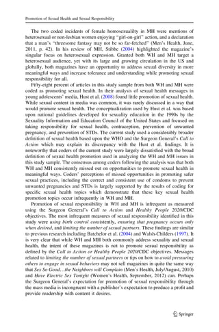 The two coded incidents of female homosexualilty in MH were mentions of
heterosexual or non-lesbian women enjoying ‘‘girl-on-girl’’ action, and a declaration
that a man’s ‘‘threesome fantasy may not be so far-fetched’’ (Men’s Health, June,
2011, p. 42). In his review of MH, Stibbe (2004) highlighted the magazine’s
singular focus on heterosexual expression. Granted both WH and MH target a
heterosexual audience, yet with its large and growing circulation in the US and
globally, both magazines have an opportunity to address sexual diversity in more
meaningful ways and increase tolerance and understanding while promoting sexual
responsibility for all.
Fifty-eight percent of articles in this study sample from both WH and MH were
coded as promoting sexual health. In their analysis of sexual health messages in
young adolescents’ media, Hust et al. (2008) found little promotion of sexual health.
While sexual content in media was common, it was rarely discussed in a way that
would promote sexual health. The conceptualization used by Hust et al. was based
upon national guidelines developed for sexuality education in the 1990s by the
Sexuality Information and Education Council of the United States and focused on
taking responsibility for sexual health, contraception, prevention of unwanted
pregnancy, and prevention of STDs. The current study used a considerably broader
deﬁnition of sexual health based upon the WHO and the Surgeon General’s Call to
Action which may explain its discrepancy with the Hust et al. ﬁndings. It is
noteworthy that coders of the current study were largely dissatisﬁed with the broad
deﬁnition of sexual health promotion used in analyzing the WH and MH issues in
this study sample. The consensus among coders following the analysis was that both
WH and MH consistently missed out on opportunities to promote sexual health in
meaningful ways. Coders’ perceptions of missed opportunities in promoting safer
sexual practices, including the correct and consistent use of condoms to prevent
unwanted pregnancies and STDs is largely supported by the results of coding for
speciﬁc sexual health topics which demonstrate that these key sexual health
promotion topics occur infrequently in WH and MH.
Promotion of sexual responsibility in WH and MH is infrequent as measured
using the Surgeon General’s Call to Action and Healthy People 2020/CDC
objectives. The most infrequent measures of sexual responsibility identiﬁed in this
study were using birth control consistently, ensuring that pregnancy occurs only
when desired, and limiting the number of sexual partners. These ﬁndings are similar
to previous research including Batchelor et al. (2004) and Walsh-Childers (1997). It
is very clear that while WH and MH both commonly address sexuality and sexual
health, the intent of these magazines is not to promote sexual responsibility as
deﬁned by the Call to Action or Healthy People 2020/CDC objectives. Messages
related to limiting the number of sexual partners or tips on how to avoid pressuring
others to engage in sexual behaviors may not sell magazines in quite the same way
that Sex So Good…the Neighbors will Complain (Men’s Health, July/August, 2010)
and Have Electric Sex Tonight (Women’s Health, September, 2012) can. Perhaps
the Surgeon General’s expectation for promotion of sexual responsibility through
the mass media is incongruent with a publisher’s expectation to produce a proﬁt and
provide readership with content it desires.
Promotion of Sexual Health and Sexual Responsibility
123
 