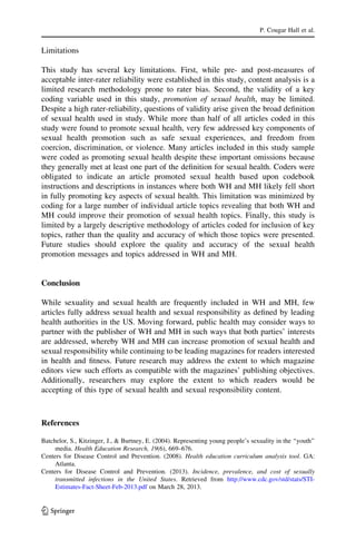 Limitations
This study has several key limitations. First, while pre- and post-measures of
acceptable inter-rater reliability were established in this study, content analysis is a
limited research methodology prone to rater bias. Second, the validity of a key
coding variable used in this study, promotion of sexual health, may be limited.
Despite a high rater-reliability, questions of validity arise given the broad deﬁnition
of sexual health used in study. While more than half of all articles coded in this
study were found to promote sexual health, very few addressed key components of
sexual health promotion such as safe sexual experiences, and freedom from
coercion, discrimination, or violence. Many articles included in this study sample
were coded as promoting sexual health despite these important omissions because
they generally met at least one part of the deﬁnition for sexual health. Coders were
obligated to indicate an article promoted sexual health based upon codebook
instructions and descriptions in instances where both WH and MH likely fell short
in fully promoting key aspects of sexual health. This limitation was minimized by
coding for a large number of individual article topics revealing that both WH and
MH could improve their promotion of sexual health topics. Finally, this study is
limited by a largely descriptive methodology of articles coded for inclusion of key
topics, rather than the quality and accuracy of which those topics were presented.
Future studies should explore the quality and accuracy of the sexual health
promotion messages and topics addressed in WH and MH.
Conclusion
While sexuality and sexual health are frequently included in WH and MH, few
articles fully address sexual health and sexual responsibility as deﬁned by leading
health authorities in the US. Moving forward, public health may consider ways to
partner with the publisher of WH and MH in such ways that both parties’ interests
are addressed, whereby WH and MH can increase promotion of sexual health and
sexual responsibility while continuing to be leading magazines for readers interested
in health and ﬁtness. Future research may address the extent to which magazine
editors view such efforts as compatible with the magazines’ publishing objectives.
Additionally, researchers may explore the extent to which readers would be
accepting of this type of sexual health and sexual responsibility content.
References
Batchelor, S., Kitzinger, J., & Burtney, E. (2004). Representing young people’s sexuality in the ‘‘youth’’
media. Health Education Research, 19(6), 669–676.
Centers for Disease Control and Prevention. (2008). Health education curriculum analysis tool. GA:
Atlanta.
Centers for Disease Control and Prevention. (2013). Incidence, prevalence, and cost of sexually
transmitted infections in the United States. Retrieved from http://www.cdc.gov/std/stats/STI-
Estimates-Fact-Sheet-Feb-2013.pdf on March 28, 2013.
P. Cougar Hall et al.
123
 