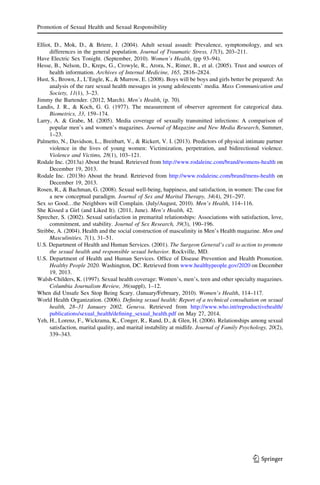 Elliot, D., Mok, D., & Briere, J. (2004). Adult sexual assault: Prevalence, symptomology, and sex
differences in the general population. Journal of Traumatic Stress, 17(3), 203–211.
Have Electric Sex Tonight. (September, 2010). Women’s Health, (pp 93–94).
Hesse, B., Nelson, D., Kreps, G., Crowyle, R., Arora, N., Rimer, B., et al. (2005). Trust and sources of
health information. Archives of Internal Medicine, 165, 2816–2824.
Hust, S., Brown, J., L’Engle, K., & Murrow, E. (2008). Boys will be boys and girls better be prepared: An
analysis of the rare sexual health messages in young adolescents’ media. Mass Communication and
Society, 11(1), 3–23.
Jimmy the Bartender. (2012, March). Men’s Health, (p. 70).
Landis, J. R., & Koch, G. G. (1977). The measurement of observer agreement for categorical data.
Biometrics, 33, 159–174.
Larry, A. & Grabe, M. (2005). Media coverage of sexually transmitted infections: A comparison of
popular men’s and women’s magazines. Journal of Magazine and New Media Research, Summer,
1–23.
Palmetto, N., Davidson, L., Breitbart, V., & Rickert, V. I. (2013). Predictors of physical intimate partner
violence in the lives of young women: Victimization, perpetration, and bidirectional violence.
Violence and Victims, 28(1), 103–121.
Rodale Inc. (2013a) About the brand. Retrieved from http://www.rodaleinc.com/brand/womens-health on
December 19, 2013.
Rodale Inc. (2013b) About the brand. Retrieved from http://www.rodaleinc.com/brand/mens-health on
December 19, 2013.
Rosen, R., & Bachman, G. (2008). Sexual well-being, happiness, and satisfaction, in women: The case for
a new conceptual paradigm. Journal of Sex and Marital Therapy, 34(4), 291–297.
Sex so Good…the Neighbors will Complain. (July/August, 2010). Men’s Health, 114–116.
She Kissed a Girl (and Liked It). (2011, June). Men’s Health, 42.
Sprecher, S. (2002). Sexual satisfaction in premarital relationships: Associations with satisfaction, love,
commitment, and stability. Journal of Sex Research, 39(3), 190–196.
Stribbe, A. (2004). Health and the social construction of masculinity in Men’s Health magazine. Men and
Masculinities, 7(1), 31–51.
U.S. Department of Health and Human Services. (2001). The Surgeon General’s call to action to promote
the sexual health and responsible sexual behavior. Rockville, MD.
U.S. Department of Health and Human Services. Ofﬁce of Disease Prevention and Health Promotion.
Healthy People 2020. Washington, DC. Retrieved from www.healthypeople.gov/2020 on December
19, 2013.
Walsh-Childers, K. (1997). Sexual health coverage: Women’s, men’s, teen and other specialty magazines.
Columbia Journalism Review, 36(suppl), 1–12.
When did Unsafe Sex Stop Being Scary. (January/February, 2010). Women’s Health, 114–117.
World Health Organization. (2006). Deﬁning sexual health: Report of a technical consultation on sexual
health, 28–31 January 2002, Geneva. Retrieved from http://www.who.int/reproductivehealth/
publications/sexual_health/deﬁning_sexual_health.pdf on May 27, 2014.
Yeh, H., Lorenz, F., Wickrama, K., Conger, R., Rand, D., & Glen, H. (2006). Relationships among sexual
satisfaction, marital quality, and marital instability at midlife. Journal of Family Psychology, 20(2),
339–343.
Promotion of Sexual Health and Sexual Responsibility
123
 