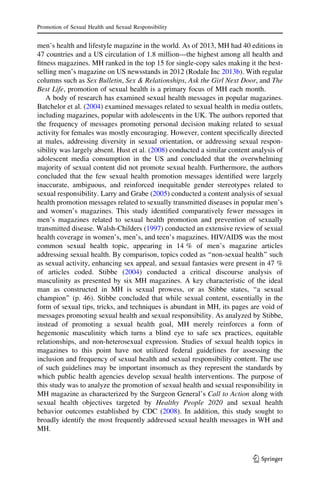 men’s health and lifestyle magazine in the world. As of 2013, MH had 40 editions in
47 countries and a US circulation of 1.8 million—the highest among all health and
ﬁtness magazines. MH ranked in the top 15 for single-copy sales making it the best-
selling men’s magazine on US newsstands in 2012 (Rodale Inc 2013b). With regular
columns such as Sex Bulletin, Sex & Relationships, Ask the Girl Next Door, and The
Best Life, promotion of sexual health is a primary focus of MH each month.
A body of research has examined sexual health messages in popular magazines.
Batchelor et al. (2004) examined messages related to sexual health in media outlets,
including magazines, popular with adolescents in the UK. The authors reported that
the frequency of messages promoting personal decision making related to sexual
activity for females was mostly encouraging. However, content speciﬁcally directed
at males, addressing diversity in sexual orientation, or addressing sexual respon-
sibility was largely absent. Hust et al. (2008) conducted a similar content analysis of
adolescent media consumption in the US and concluded that the overwhelming
majority of sexual content did not promote sexual health. Furthermore, the authors
concluded that the few sexual health promotion messages identiﬁed were largely
inaccurate, ambiguous, and reinforced inequitable gender stereotypes related to
sexual responsibility. Larry and Grabe (2005) conducted a content analysis of sexual
health promotion messages related to sexually transmitted diseases in popular men’s
and women’s magazines. This study identiﬁed comparatively fewer messages in
men’s magazines related to sexual health promotion and prevention of sexually
transmitted disease. Walsh-Childers (1997) conducted an extensive review of sexual
health coverage in women’s, men’s, and teen’s magazines. HIV/AIDS was the most
common sexual health topic, appearing in 14 % of men’s magazine articles
addressing sexual health. By comparison, topics coded as ‘‘non-sexual health’’ such
as sexual activity, enhancing sex appeal, and sexual fantasies were present in 47 %
of articles coded. Stibbe (2004) conducted a critical discourse analysis of
masculinity as presented by six MH magazines. A key characteristic of the ideal
man as constructed in MH is sexual prowess, or as Stibbe states, ‘‘a sexual
champion’’ (p. 46). Stibbe concluded that while sexual content, essentially in the
form of sexual tips, tricks, and techniques is abundant in MH, its pages are void of
messages promoting sexual health and sexual responsibility. As analyzed by Stibbe,
instead of promoting a sexual health goal, MH merely reinforces a form of
hegemonic masculinity which turns a blind eye to safe sex practices, equitable
relationships, and non-heterosexual expression. Studies of sexual health topics in
magazines to this point have not utilized federal guidelines for assessing the
inclusion and frequency of sexual health and sexual responsibility content. The use
of such guidelines may be important insomuch as they represent the standards by
which public health agencies develop sexual health interventions. The purpose of
this study was to analyze the promotion of sexual health and sexual responsibility in
MH magazine as characterized by the Surgeon General’s Call to Action along with
sexual health objectives targeted by Healthy People 2020 and sexual health
behavior outcomes established by CDC (2008). In addition, this study sought to
broadly identify the most frequently addressed sexual health messages in WH and
MH.
Promotion of Sexual Health and Sexual Responsibility
123
 