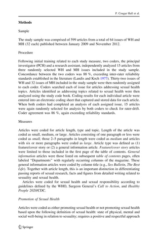 Methods
Sample
The study sample was comprised of 599 articles from a total of 64 issues of WH and
MH (32 each) published between January 2009 and November 2012.
Procedure
Following initial training related to each study measure, two coders, the principal
investigator (PCH) and a research assistant, independently analyzed 15 articles from
three randomly selected WH and MH issues included in the study sample.
Concordance between the two coders was 88 %, exceeding inter-rater reliability
standards established in the literature (Landis and Koch 1977). Thirty-two issues of
WH and 32 issues of MH included in the study sample were then randomly assigned
to each coder. Coders searched each of issue for articles addressing sexual health
topics. Articles identiﬁed as addressing topics related to sexual health were then
analyzed using the study code book. Coding results for each individual article were
entered into an electronic coding sheet that captured and stored data for each article.
When both coders had completed an analysis of each assigned issue, 15 articles
were again randomly selected for analysis by both coders to check for rater-drift.
Coder agreement was 86 %, again exceeding reliability standards.
Measures
Articles were coded for article length, type and topic. Length of the article was
coded as small, medium, or large. Articles consisting of one paragraph or less were
coded as small, those 2–5 paragraphs in length were coded as medium and articles
with six or more paragraphs were coded as large. Article type was deﬁned as (1)
feature/cover story or (2) a general information article. Feature/cover story articles
were limited to those included in the ﬁrst page of the table of contents. General
information articles were those listed on subsequent table of contents pages, often
labeled ‘‘Departments’’ with regularly occurring columns of the magazine. These
general information articles were coded by column title (e.g., Sex Bulletin, The Best
Life). Together with article length, this is an important distinction in differentiating
passing reports of sexual research, facts and ﬁgures from detailed writing related to
sexuality and sexual health.
Articles were coded for sexual health and sexual responsibility according to
guidelines deﬁned by the WHO, Surgeon General’s Call to Action, and Healthy
People 2020/CDC.
Promotion of Sexual Health
Articles were coded as either promoting sexual health or not promoting sexual health
based upon the following deﬁnition of sexual health: state of physical, mental and
social well-being in relation to sexuality; requires a positive and respectful approach
P. Cougar Hall et al.
123
 